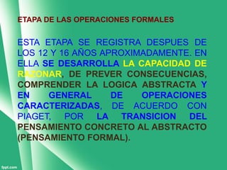 ETAPA DE LAS OPERACIONES FORMALES


ESTA ETAPA SE REGISTRA DESPUES DE
LOS 12 Y 16 AÑOS APROXIMADAMENTE. EN
ELLA SE DESARROLLA LA CAPACIDAD DE
RAZONAR, DE PREVER CONSECUENCIAS,
COMPRENDER LA LOGICA ABSTRACTA Y
EN    GENERAL      DE   OPERACIONES
CARACTERIZADAS, DE ACUERDO CON
PIAGET,   POR LA TRANSICION     DEL
PENSAMIENTO CONCRETO AL ABSTRACTO
(PENSAMIENTO FORMAL).
 