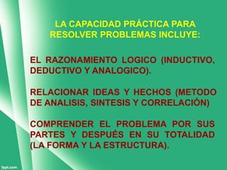 LA CAPACIDAD PRÁCTICA PARA
   RESOLVER PROBLEMAS INCLUYE:

EL RAZONAMIENTO LOGICO (INDUCTIVO,
DEDUCTIVO Y ANALOGICO).

RELACIONAR IDEAS Y HECHOS (METODO
DE ANALISIS, SINTESIS Y CORRELACIÓN)

COMPRENDER EL PROBLEMA POR SUS
PARTES Y DESPUÉS EN SU TOTALIDAD
(LA FORMA Y LA ESTRUCTURA).
 