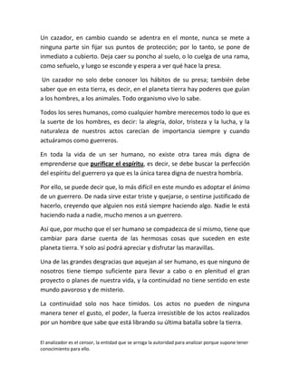 Un cazador, en cambio cuando se adentra en el monte, nunca se mete a
ninguna parte sin fijar sus puntos de protección; por lo tanto, se pone de
inmediato a cubierto. Deja caer su poncho al suelo, o lo cuelga de una rama,
como señuelo, y luego se esconde y espera a ver qué hace la presa.

 Un cazador no solo debe conocer los hábitos de su presa; también debe
saber que en esta tierra, es decir, en el planeta tierra hay poderes que guían
a los hombres, a los animales. Todo organismo vivo lo sabe.

Todos los seres humanos, como cualquier hombre merecemos todo lo que es
la suerte de los hombres, es decir: la alegría, dolor, tristeza y la lucha, y la
naturaleza de nuestros actos carecían de importancia siempre y cuando
actuáramos como guerreros.

En toda la vida de un ser humano, no existe otra tarea más digna de
emprenderse que purificar el espíritu, es decir, se debe buscar la perfección
del espíritu del guerrero ya que es la única tarea digna de nuestra hombría.

Por ello, se puede decir que, lo más difícil en este mundo es adoptar el ánimo
de un guerrero. De nada sirve estar triste y quejarse, o sentirse justificado de
hacerlo, creyendo que alguien nos está siempre haciendo algo. Nadie le está
haciendo nada a nadie, mucho menos a un guerrero.

Así que, por mucho que el ser humano se compadezca de sí mismo, tiene que
cambiar para darse cuenta de las hermosas cosas que suceden en este
planeta tierra. Y solo así podrá apreciar y disfrutar las maravillas.

Una de las grandes desgracias que aquejan al ser humano, es que ninguno de
nosotros tiene tiempo suficiente para llevar a cabo o en plenitud el gran
proyecto o planes de nuestra vida, y la continuidad no tiene sentido en este
mundo pavoroso y de misterio.

La continuidad solo nos hace tímidos. Los actos no pueden de ninguna
manera tener el gusto, el poder, la fuerza irresistible de los actos realizados
por un hombre que sabe que está librando su última batalla sobre la tierra.

El analizador es el censor, la entidad que se arroga la autoridad para analizar porque supone tener
conocimiento para ello.
 