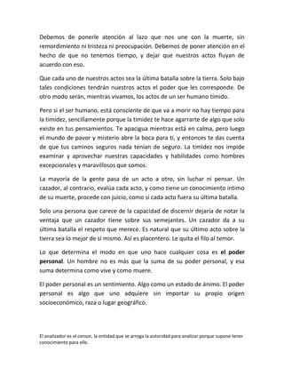 Debemos de ponerle atención al lazo que nos une con la muerte, sin
remordimiento ni tristeza ni preocupación. Debemos de poner atención en el
hecho de que no tenemos tiempo, y dejar que nuestros actos fluyan de
acuerdo con eso.

Que cada uno de nuestros actos sea la última batalla sobre la tierra. Solo bajo
tales condiciones tendrán nuestros actos el poder que les corresponde. De
otro modo serán, mientras vivamos, los actos de un ser humano tímido.

Pero si el ser humano, está consciente de que va a morir no hay tiempo para
la timidez, sencillamente porque la timidez te hace agarrarte de algo que solo
existe en tus pensamientos. Te apacigua mientras está en calma, pero luego
el mundo de pavor y misterio abre la boca para ti, y entonces te das cuenta
de que tus caminos seguros nada tenían de seguro. La timidez nos impide
examinar y aprovechar nuestras capacidades y habilidades como hombres
excepcionales y maravillosos que somos.

La mayoría de la gente pasa de un acto a otro, sin luchar ni pensar. Un
cazador, al contrario, evalúa cada acto, y como tiene un conocimiento intimo
de su muerte, procede con juicio, como si cada acto fuera su última batalla.

Solo una persona que carece de la capacidad de discernir dejaría de notar la
ventaja que un cazador tiene sobre sus semejantes. Un cazador da a su
última batalla el respeto que merece. Es natural que su último acto sobre la
tierra sea lo mejor de sí mismo. Así es placentero. Le quita el filo al temor.

Lo que determina el modo en que uno hace cualquier cosa es el poder
personal. Un hombre no es más que la suma de su poder personal, y esa
suma determina como vive y como muere.

El poder personal es un sentimiento. Algo como un estado de ánimo. El poder
personal es algo que uno adquiere sin importar su propio origen
socioeconómico, raza o lugar geográfico.




El analizador es el censor, la entidad que se arroga la autoridad para analizar porque supone tener
conocimiento para ello.
 