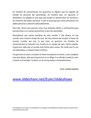 Un hombre de conocimiento (un guerrero) es alguien que ha seguido de
verdad las penurias del aprendizaje. Un hombre que, sin apurarse ni
desfallecer, ha llegado lo más lejos que puede en desentrañar los secretos y
los misterios del poder personal. Y solo se preocupa por como almacenar ese
poder personal y utilizarlo adecuadamente.

Para ello, tienen que pasarte cosas muy drásticas (dolor y sufrimiento) para
que permitas a tu cuerpo aprovechar lo que has aprendido.

Recordemos que somos hombres de este mundo. Y allá afuera, en ese
mundo, esta nuestro campo de caza. No hay manera de escapar al hacer de
nuestro mundo; por eso, lo que hace un guerrero (un hombre de
conocimiento) es convertir ese mundo en su campo de caza. Como cazador,
el guerrero sabe que el mundo está hecho para usarse. De modo que lo usa
con delicadeza, y respeto hasta lo último.

Un guerrero es como un pirata no tiene escrúpulos en tomar y usar cualquier
cosa que desee, sólo que el guerrero no se aflige ni se ofende cuando lo usan
y toman a él también. Es decir, en él no hay dudas o remordimientos.



                                                                        RUIZ, LIMON RAMON




www.slideshare.net/Euler/slideshows




El analizador es el censor, la entidad que se arroga la autoridad para analizar porque supone tener
conocimiento para ello.
 
