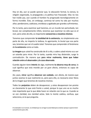 Hoy en día, aun se puede apreciar que, la educación formal, la ciencia, la
religión organizada, la propaganda y la política han fracasado. Ellas no nos
han traído paz, aun cuando el hombre ha progresado tecnológicamente en
forma increíble. Éste, sin embargo, continúa tal como ha sido por muchos
años: pendenciero, codicioso, envidioso y agobiado por grandes sufrimientos.

Por lo tanto, para examinar qué haremos, en un mundo tan perturbado, tan
brutal, tan completamente infeliz, tenemos que examinar no sólo que es el
vivir, pero antes de ello, es importante conocernos a nosotros mismos.

Tenemos que comprender la totalidad de la existencia, no simplemente una
parte de ella, no importa lo tediosa, lo agonizante, lo brutal que esa parte
sea, tenemos que ver el cuadro total. Tenemos que comprender el fenómeno
de la existencia como un todo.

La imagen que usted ha construido de él o ella, o sobre usted mismo va a ser
un estorbo para mirar. Por lo tanto, cuando mira hay distorsión, surge la
contradicción. De manera que para mirar realmente, tiene que haber
relación entre el observador y la cosa observada.

Cuando alguien tiene interés de algo, realmente lo observa muy de cerca, lo
cual significa que esta movido por un gran afecto, entonces es capaz de
observar.

Así, pues, mirar significa observar con cuidado, con afecto, de manera que
juntos veamos lo que realmente es, pero para ello, es necesario estar libres
de la imagen que tenemos de nosotros mismos.

Todos los prejuicios deben de desaparecer, y estos desaparecen tan pronto
ve claramente lo que está frente a usted, porque lo que uno ve es mucho
más importante que lo que debe hacer en relación con lo que ve. Cuando se
ve con claridad, esa claridad actúa. Solo la mente caótica, confusa, que
selecciona, es la que pregunta.




El analizador es el censor, la entidad que se arroga la autoridad para analizar porque supone tener
conocimiento para ello.
 