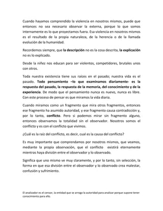 Cuando hayamos comprendido la violencia en nosotros mismos, puede que
entonces no sea necesario observar la externa, porque lo que somos
internamente es lo que proyectamos fuera. Esa violencia en nosotros mismos
es el resultado de la propia naturaleza, de la herencia o de la llamada
evolución de la humanidad.

Recordemos siempre, que la descripción no es la cosa descrita, la explicación
no es lo explicado.

Desde la niñez nos educan para ser violentos, competidores, brutales unos
con otros.

Toda nuestra existencia tiene sus raíces en el pasado; nuestra vida es el
pasado. Todo pensamiento –lo que examinamos diariamente- es la
respuesta del pasado, la respuesta de la memoria, del conocimiento y de la
experiencia. De modo que el pensamiento nunca es nuevo, nunca es libre.
Con este proceso de pensar es que miramos la vida diaria.

Cuando miramos como un fragmento que mira otros fragmentos, entonces
ese fragmento ha asumido autoridad, y ese fragmento causa contradicción y,
por lo tanto, conflicto. Pero si podemos mirar sin fragmento alguno,
entonces observamos la totalidad sin el observador. Nosotros somos el
conflicto y es con el conflicto que vivimos.

¿Cuál es la raíz del conflicto, es decir, cual es la causa del conflicto?

Es muy importante que comprendamos por nosotros mismos, que veamos,
mediante la propia observación, que el conflicto existirá eternamente
mientras haya división entre el observador y lo observado.

Significa que uno mismo ve muy claramente, y por lo tanto, sin selección, la
forma en que esa división entre el observador y lo observado crea malestar,
confusión y sufrimiento.




El analizador es el censor, la entidad que se arroga la autoridad para analizar porque supone tener
conocimiento para ello.
 