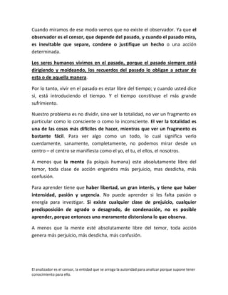 Cuando miramos de ese modo vemos que no existe el observador. Ya que el
observador es el censor, que depende del pasado, y cuando el pasado mira,
es inevitable que separe, condene o justifique un hecho o una acción
determinada.

Los seres humanos vivimos en el pasado, porque el pasado siempre está
dirigiendo y moldeando, los recuerdos del pasado lo obligan a actuar de
esta o de aquella manera.

Por lo tanto, vivir en el pasado es estar libre del tiempo; y cuando usted dice
si, está introduciendo el tiempo. Y el tiempo constituye el más grande
sufrimiento.

Nuestro problema es no dividir, sino ver la totalidad, no ver un fragmento en
particular como lo consciente o como lo inconsciente. El ver la totalidad es
una de las cosas más difíciles de hacer, mientras que ver un fragmento es
bastante fácil. Para ver algo como un todo, lo cual significa verlo
cuerdamente, sanamente, completamente, no podemos mirar desde un
centro – el centro se manifiesta como el yo, el tu, el ellos, el nosotros.

A menos que la mente (la psiquis humana) este absolutamente libre del
temor, toda clase de acción engendra más perjuicio, mas desdicha, más
confusión.

Para aprender tiene que haber libertad, un gran interés, y tiene que haber
intensidad, pasión y urgencia. No puede aprender si les falta pasión o
energía para investigar. Si existe cualquier clase de prejuicio, cualquier
predisposición de agrado o desagrado, de condenación, no es posible
aprender, porque entonces uno meramente distorsiona lo que observa.

A menos que la mente esté absolutamente libre del temor, toda acción
genera más perjuicio, más desdicha, más confusión.




El analizador es el censor, la entidad que se arroga la autoridad para analizar porque supone tener
conocimiento para ello.
 