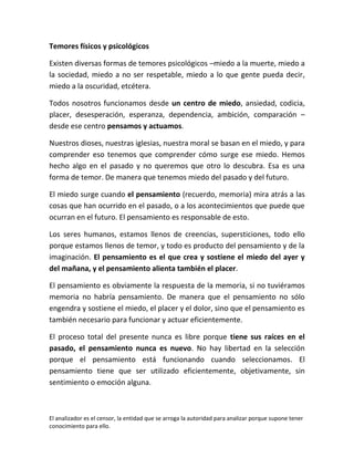 Temores físicos y psicológicos

Existen diversas formas de temores psicológicos –miedo a la muerte, miedo a
la sociedad, miedo a no ser respetable, miedo a lo que gente pueda decir,
miedo a la oscuridad, etcétera.

Todos nosotros funcionamos desde un centro de miedo, ansiedad, codicia,
placer, desesperación, esperanza, dependencia, ambición, comparación –
desde ese centro pensamos y actuamos.

Nuestros dioses, nuestras iglesias, nuestra moral se basan en el miedo, y para
comprender eso tenemos que comprender cómo surge ese miedo. Hemos
hecho algo en el pasado y no queremos que otro lo descubra. Esa es una
forma de temor. De manera que tenemos miedo del pasado y del futuro.

El miedo surge cuando el pensamiento (recuerdo, memoria) mira atrás a las
cosas que han ocurrido en el pasado, o a los acontecimientos que puede que
ocurran en el futuro. El pensamiento es responsable de esto.

Los seres humanos, estamos llenos de creencias, supersticiones, todo ello
porque estamos llenos de temor, y todo es producto del pensamiento y de la
imaginación. El pensamiento es el que crea y sostiene el miedo del ayer y
del mañana, y el pensamiento alienta también el placer.

El pensamiento es obviamente la respuesta de la memoria, si no tuviéramos
memoria no habría pensamiento. De manera que el pensamiento no sólo
engendra y sostiene el miedo, el placer y el dolor, sino que el pensamiento es
también necesario para funcionar y actuar eficientemente.

El proceso total del presente nunca es libre porque tiene sus raíces en el
pasado, el pensamiento nunca es nuevo. No hay libertad en la selección
porque el pensamiento está funcionando cuando seleccionamos. El
pensamiento tiene que ser utilizado eficientemente, objetivamente, sin
sentimiento o emoción alguna.



El analizador es el censor, la entidad que se arroga la autoridad para analizar porque supone tener
conocimiento para ello.
 