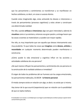 que los pensamiento y sentimientos se transforman y se manifiestan en
hechos cotidianos, es decir, en cosas o sucesos diarios.

Cuando estas imaginando algo, estas activando los deseos o intenciones a
través de pensamientos (procesos cognitivos) y estos atraen y construyen
una determinada realidad.

Por ello, cuando enfocas o intencionas algo con gran intensidad y además lo
visualizas como si ya existiera, entonces esa gran pasión y entrega hacen que
las cosas o eventos se materialicen y suceden con mayor rapidez.

Por ello, es muy importante que con aquello que deseas intensamente seas
muy prudente. Ya que todas las cosas que imaginas como deseos, anhelos y
necesidades en cualquier momento determinado pueden manifestarse o
construirse.

¿Cómo puede la vida emocional y cognitiva influir en las acciones y
actividades cotidianas de una persona?

¿De qué manera influyen los pensamientos y sentimientos de una persona en
la construcción de la realidad cotidiana e inmediata?

El origen de todos los problemas del ser humano son las cargas emocionales,
los pensamientos habituales, ES DECIR la historia personal.

El miedo siempre existe en relación con algo, es decir, no existe por sí mismo.

Hay temor de lo que ocurrió (experiencia) ayer en relación con la posibilidad
de que se repita mañana.


El analizador es el censor, la entidad que se arroga la autoridad para analizar porque supone tener
conocimiento para ello.
 