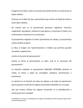 Si alguien tuvo dolor; existe el recuerdo (sensación) de ello y no quiere que se
repita mañana.

El pensar en el dolor de ayer, pensamiento que encierra el miedo de volver a
sentir dolor mañana.

De manera que es el pensamiento (procesos cognitivos: memoria,
imaginación, percepción, etcétera) el que genera y construye el miedo y los
sentimientos o emociones en una persona.

El pensamiento engendra el temor (sentimiento de miedo), el pensamiento
cultiva también el placer.

La idea, la imagen son representaciones o medios que permiten guardar
recuerdos o experiencias.

¿Cuál es la función del pensamiento?

¿Cómo se forma el pensamiento, es decir, cuál es la estructura del
pensamiento?

La memoria mediante el pensamiento (DIALOGO INTERIOR) alimenta el
miedo, el temor y todas las actividades cotidianas (sentimientos y
emociones).

La memoria es el almacén de todos los objetos y de todas las experiencias
que ha pasado a través de los órganos sensoriales (mediador) en un sujeto.

¿De qué manera influyen los órganos sensoriales en la decodificación y
construcción de la realidad?

El analizador es el censor, la entidad que se arroga la autoridad para analizar porque supone tener
conocimiento para ello.
 