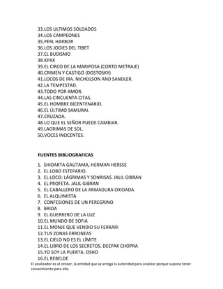33.LOS ULTIMOS SOLDADOS
    34.LOS CAMPEONES
    35.PERL HARBOR
    36.LOS JOGIES DEL TIBET
    37.EL BUDISMO
    38.KPAX
    39.EL CIRCO DE LA MARIPOSA (CORTO METRAJE)
    40.CRIMEN Y CASTIGO (DOSTOSKY)
    41.LOCOS DE IRA. NICHOLSON AND SANDLER.
    42.LA TEMPESTAD.
    43.TODO POR AMOR.
    44.LAS CINCUENTA CITAS.
    45.EL HOMBRE BICENTENARIO.
    46.EL ÚLTIMO SAMURAI.
    47.CRUZADA.
    48.LO QUE EL SEÑOR PUEDE CAMBIAR.
    49.LAGRIMAS DE SOL.
    50.VOCES INOCENTES.


    FUENTES BIBLIOGRAFICAS
    1. SHIDARTA GAUTAMA, HERMAN HERSSE
    2. EL LOBO ESTEPARIO.
    3. EL LOCO: LÁGRIMAS Y SONRISAS. JALIL GIBRAN
    4. EL PROFETA. JALIL GIBRAN
    5. EL CABALLERO DE LA ARMADURA OXIDADA
    6. EL ALQUIMISTA
    7. CONFESIONES DE UN PEREGRINO
    8. BRIDA
    9. EL GUERRERO DE LA LUZ
    10.EL MUNDO DE SOFIA
    11.EL MONJE QUE VENDIO SU FERRARI
    12.TUS ZONAS ERRONEAS
    13.EL CIELO NO ES EL LÍMITE
    14.EL LIBRO DE LOS SECRETOS. DEEPAK CHOPRA
    15.YO SOY LA PUERTA. OSHO
    16.EL REBELDE
El analizador es el censor, la entidad que se arroga la autoridad para analizar porque supone tener
conocimiento para ello.
 