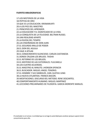 FUENTES BIBLIOGRAFICAS

    17.LOS MISTERIOS DE LA VIDA
    18.PEPITAS DE ORO
    19.QUE ES LA EDUCACION. KRISNAMURTI
    20.A LOS PIES DEL MAESTRO.
    21.PRINCIPIOS DEL APRENDER.
    22.LA EDUCACION Y EL SIGNIFICADO DE LA VIDA.
    23.LA CONQUISTA DE LA FELICIDAD. BELTRAN RUSSEL
    24.UNA REALIDAD APARTE
    25.LA RUEDA DEL TIEMPO
    26.LAS ENSEÑANZAS DE DON JUAN
    27.EL SEGUNDO ANILLO DE PODER
    28.EL DON DEL AGUILA
    29.VIAJE A IXTLAN
    30.EL CONOCIMIENTO SILENCIOSO. CARLOS CASTANEDA
    31.DONDE CRUZAN LOS BRUJOS. TAISHA
    32.EL RETORNO DE LOS BRUJOS.
    33.EL MISTERIO DE LAS CATEDRALES. FULCANELLI
    34.LOS CUATRO ACUERDOS.
    35.EL MAESTRO AL MINUTO. JHONSON SPENCER
    36.EL BUSCADOR. MIGUEL ANGEL TENORIO.
    37.EL HOMBRE Y SUS SIMBOLOS. CARL GUSTAV JUNG
    38.LA NUEVA ATLANTIDA. FRANCIS BACON.
    39.MEDITACIONES. DISCURSO DEL METODO. RENE DESCARTES.
    40.COMPORTAMIENTO HUMANO. MIGUEL MARTINEZ
    41.LECCIONES PRELIMINARES DE FILOSOFIA. GARCIA MORENTE MANUEL




El analizador es el censor, la entidad que se arroga la autoridad para analizar porque supone tener
conocimiento para ello.
 