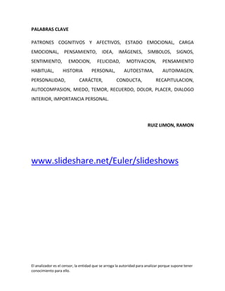 PALABRAS CLAVE

PATRONES COGNITIVOS Y AFECTIVOS, ESTADO EMOCIONAL, CARGA
EMOCIONAL,          PENSAMIENTO,           IDEA,     IMÁGENES,         SIMBOLOS,         SIGNOS,
SENTIMIENTO,          EMOCION,          FELICIDAD,        MOTIVACION,           PENSAMIENTO
HABITUAL,          HISTORIA         PERSONAL,           AUTOESTIMA,             AUTOIMAGEN,
PERSONALIDAD,                CARÁCTER,              CONDUCTA,               RECAPITULACION,
AUTOCOMPASION, MIEDO, TEMOR, RECUERDO, DOLOR, PLACER, DIALOGO
INTERIOR, IMPORTANCIA PERSONAL.




                                                                       RUIZ LIMON, RAMON




www.slideshare.net/Euler/slideshows




El analizador es el censor, la entidad que se arroga la autoridad para analizar porque supone tener
conocimiento para ello.
 