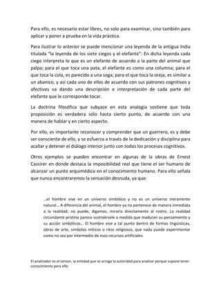 Para ello, es necesario estar libres, no solo para examinar, sino también para
aplicar y poner a prueba en la vida práctica.

Para ilustrar lo anterior se puede mencionar una leyenda de la antigua India
titulada “la leyenda de los siete ciegos y el elefante”: En dicha leyenda cada
ciego interpreta lo que es un elefante de acuerdo a la parte del animal que
palpa; para el que toca una pata, el elefante es como una columna; para el
que toca la cola, es parecido a una soga; para el que toca la oreja, es similar a
un abanico, y así cada uno de ellos de acuerdo con sus patrones cognitivos y
afectivos va dando una descripción e interpretación de cada parte del
elefante que le corresponde tocar.

La doctrina filosófica que subyace en esta analogía sostiene que toda
proposición es verdadera sólo hasta cierto punto, de acuerdo con una
manera de hablar y en cierto aspecto.

Por ello, es importante reconocer y comprender que un guerrero, es y debe
ser consciente de ello, y se esfuerza a través de la dedicación y disciplina para
acallar y detener el diálogo interior junto con todos los procesos cognitivos.

Otros ejemplos se pueden encontrar en algunas de la obras de Ernest
Cassirer en donde destaca la imposibilidad real que tiene el ser humano de
alcanzar un punto arquimédico en el conocimiento humano. Para ello señala
que nunca encontraremos la sensación desnuda, ya que:



       …el hombre vive en un universo simbólico y no es un universo meramente
       natural… A diferencia del animal, el hombre ya no pertenece de manera inmediata
       a la realidad; no puede, digamos, mirarla directamente al rostro. La realidad
       circundante prístina parece sustraérsele a medida que maduran su pensamiento y
       su acción simbólicos… El hombre vive a tal punto dentro de formas lingüísticas,
       obras de arte, símbolos míticos o ritos religiosos, que nada puede experimentar
       como no sea por intermedio de esos recursos artificiales.




El analizador es el censor, la entidad que se arroga la autoridad para analizar porque supone tener
conocimiento para ello.
 