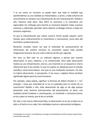 Y es así como, en resumen se puede decir que toda la realidad que
aprehendemos es una realidad ya interpretada y a priori, y todo esfuerzo de
conocimiento es siempre una interpretación de otra interpretación. Debido a
ello, Cézanne solía decir: Que difícil es acercarse a la naturaleza con
ingenuidad. Sin embargo para hacerlo es necesario deponer todas nuestras
creencias y sobretodo aprender cómo detener el dialogo interior y todos los
procesos cognitivos.

Ya que la interpretación que realiza nuestra mente puede requerir cierto
tiempo, pero ordinariamente es instantánea e inconsciente, como obra del
hemisferio cerebral derecho.

Recientes estudios hacen ver que la velocidad de procesamiento de
información del sistema nervioso no consciente supera toda posible
imaginación humana: de uno a diez millones de bits por segundo.

Por esto, es fácil caer en un realismo ingenuo y pensar que nuestra
observación es pura, objetiva, y no contaminada. Pero toda observación
implica ya una interpretación, esto es, una inserción es un esquema o marco
referencial que le da sentido, lo cual no supone un obstáculo para el estudio
científico, como temía Bacon, sino que es una mediación necesaria. Sin ella,
no habría observación, ni percepción, ni las cosas u objetos físicos tendrían
significado alguno para los seres humanos.

Por ejemplo, ¿Qué podría, significar la fórmula de Albert Einstein E = mc2
(energía = masa por velocidad de la luz al cuadrado) para la mente de un
cavernícola? Debido a ello, toda observación de algo es de algo porque
preexisten unos factores estructurantes del pensamiento, es decir, una
realidad mental fundante o constituyente, un trasfondo u horizonte previo,
en los cuales se inserta, que le da un sentido.

Por ello, si ese marco referencial falta, la observación no es tal, el dato no es
dato y el hecho no es nada. Son realidades neutras o plenamente ambiguas.



El analizador es el censor, la entidad que se arroga la autoridad para analizar porque supone tener
conocimiento para ello.
 