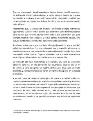Por esta misma razón, las observaciones, datos o hechos científicos carecen
de existencia propia independiente, y están siempre ligados de manera
inextricable al contexto situacional y personal del observador, realidad que
conviene tener muy presente a la hora de interpretar un hecho o un evento
determinado.

Recordemos que, la percepción humana aprehende siempre estructuras
significantes. Es decir, vemos aquello que esperamos ver o tenemos razones
para esperar que veremos. Nunca vemos todo lo que pudiéramos ver, pues
siempre hacemos una selección; y nunca somos meramente pasivos, sino
que, en cierto modo, construimos a priori el objeto que vemos.

Aristóteles señaló que lo que está dado a los ojos (es decir, lo que se percibe)
es la intención del alma. Con esto quiso decir que la intención (el intento), el
interés o deseo con que miramos las cosas u objetos del mundo físico tiene
tanto poder sobre nuestros órganos sensoriales que acomoda o transforma
estos objetos, adaptándolos perceptivamente a su perspectiva.

La intención con que examinamos, por ejemplo, una casa (si deseamos
adquirirla para vivir en ella, comprarla para revenderla, pasar en ella un fin
de semana o verla para pintar un cuadro artístico), nos lleva a ver un objeto
diferente, y aun las mismas cosas tienen un significado especial en cada caso
o situación.

Y es así como, la dinámica psicológica de nuestra actividad intelectual
presenta diferentes facetas cuyo nivel de complejidad es variable y dinámico.
Lo primero que llama nuestra atención es que el funcionamiento de nuestro
cerebro, y del sistema nervioso en general, es más supresor y eliminador que
productor. Es decir, dicho de otro modo, cada persona, en un momento
determinado, es potencialmente capaz de recordar todo lo que le haya
sucedido en el pasado, y de percibir un número casi infinito de realidades
presentes.




El analizador es el censor, la entidad que se arroga la autoridad para analizar porque supone tener
conocimiento para ello.
 