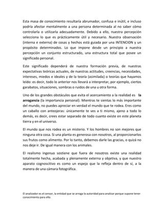 Esta masa de conocimiento resultaría abrumador, confusa e inútil, e incluso
podría afectar mentalmente a una persona determinada al no saber cómo
controlarla o utilizarla adecuadamente. Debido a ello, nuestra percepción
selecciona lo que es prácticamente útil y necesario. Nuestra observación
(interna e externa) de cosas y hechos está guiada por una INTENCION y un
propósito determinados. Lo que impone desde un principio a nuestra
percepción un conjunto estructurado, una estructura total que posee un
significado personal.

Este significado dependerá de nuestra formación previa, de nuestras
expectativas teóricas actuales, de nuestras actitudes, creencias, necesidades,
intereses, miedos e ideales y de la teoría (asimilada) o teorías que hayamos
leído: es decir, todo lo anterior nos llevará a interpretar, por ejemplo, ciertos
garabatos, situaciones, sombras o ruidos de una u otra forma.

Uno de los grandes obstáculos que evita el acercamiento a la realidad es la
arrogancia (la importancia personal). Mientras te sientas lo más importante
del mundo, no puedes apreciar en verdad el mundo que te rodea. Eres como
un caballo con anteojeras: únicamente te ves a ti mismo, ajeno a todo lo
demás, es decir, crees estar separado de todo cuanto existe en este planeta
tierra y en el universo.

El mundo que nos rodea es un misterio. Y los hombres no son mejores que
ninguna otra cosa. Si una planta es generosa con nosotros, al proporcionarlos
sus frutos como alimento. Por lo tanto, debemos darle las gracias, o quizá no
nos deje ir. De igual manera con los animales.

El realismo ingenuo sostiene que fuera de nosotros existe una realidad
totalmente hecha, acabada y plenamente externa y objetiva, y que nuestro
aparato cognoscitivo es como un espejo que la refleja dentro de sí, a la
manera de una cámara fotográfica.




El analizador es el censor, la entidad que se arroga la autoridad para analizar porque supone tener
conocimiento para ello.
 