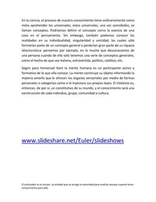 En la ciencia, el proceso de nuestro conocimiento tiene ordinariamente como
meta aprehender los universales; estos universales, una vez concebidos, se
llaman conceptos. Podríamos definir el concepto como la esencia de una
cosa en el pensamiento. Sin embargo, también podemos conocer las
realidades en su individualidad, singularidad y unicidad, las cuales sólo
formarían parte de un concepto general y perderían gran parte de su riqueza
idiosincrásica: pensemos por ejemplo, en lo mucho que desconocemos de
una persona cuando de ella sólo tenemos una serie de conceptos generales,
como el hecho de que sea italiana, extrovertida, político, católico, etc.

Según para Immanuel Kant la mente humana es un participante activo y
formativo de lo que ella conoce. La mente construye su objeto informando la
materia amorfa que le ofrecen los órganos sensoriales por medio de formas
personales o categorías como si le inyectara sus propias leyes. El intelecto es,
entonces, de por sí, un constitutivo de su mundo, y el conocimiento será una
construcción de cada individuo, grupo, comunidad o cultura.




www.slideshare.net/Euler/slideshows




El analizador es el censor, la entidad que se arroga la autoridad para analizar porque supone tener
conocimiento para ello.
 