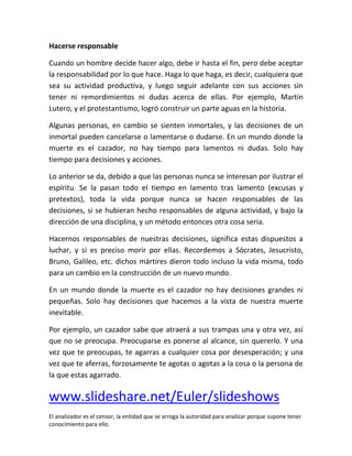 Hacerse responsable

Cuando un hombre decide hacer algo, debe ir hasta el fin, pero debe aceptar
la responsabilidad por lo que hace. Haga lo que haga, es decir, cualquiera que
sea su actividad productiva, y luego seguir adelante con sus acciones sin
tener ni remordimientos ni dudas acerca de ellas. Por ejemplo, Martin
Lutero, y el protestantismo, logró construir un parte aguas en la historia.

Algunas personas, en cambio se sienten inmortales, y las decisiones de un
inmortal pueden cancelarse o lamentarse o dudarse. En un mundo donde la
muerte es el cazador, no hay tiempo para lamentos ni dudas. Solo hay
tiempo para decisiones y acciones.

Lo anterior se da, debido a que las personas nunca se interesan por ilustrar el
espíritu. Se la pasan todo el tiempo en lamento tras lamento (excusas y
pretextos), toda la vida porque nunca se hacen responsables de las
decisiones, si se hubieran hecho responsables de alguna actividad, y bajo la
dirección de una disciplina, y un método entonces otra cosa seria.

Hacernos responsables de nuestras decisiones, significa estas dispuestos a
luchar, y si es preciso morir por ellas. Recordemos a Sócrates, Jesucristo,
Bruno, Galileo, etc. dichos mártires dieron todo incluso la vida misma, todo
para un cambio en la construcción de un nuevo mundo.

En un mundo donde la muerte es el cazador no hay decisiones grandes ni
pequeñas. Solo hay decisiones que hacemos a la vista de nuestra muerte
inevitable.

Por ejemplo, un cazador sabe que atraerá a sus trampas una y otra vez, así
que no se preocupa. Preocuparse es ponerse al alcance, sin quererlo. Y una
vez que te preocupas, te agarras a cualquier cosa por desesperación; y una
vez que te aferras, forzosamente te agotas o agotas a la cosa o la persona de
la que estas agarrado.

www.slideshare.net/Euler/slideshows
El analizador es el censor, la entidad que se arroga la autoridad para analizar porque supone tener
conocimiento para ello.
 