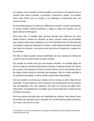 Un cazador usa su mundo lo menos posible y con ternura, sin importar que el
mundo sean cosas o plantas, o animales, o personas o poder. Un cazador
tiene trato íntimo con su mundo, y sin embargo es inaccesible para ese
mismo mundo.

Es inaccesible porque no exprime ni deforma su mundo. Lo toca suavemente,
se queda cuando necesita quedarse, y luego se aleja con cautela, casi sin
dejar señal o huella alguna.

Pero para ello, el cazador debe tomarse tiempo para observar los sitios
donde comen o anidan los animales, es decir, conocer todas las actividades
que realizan como cosas cotidianas, con el fin de determinar la colocación de
las trampas; luego las instala por la noche, y al día siguiente todo lo que tenía
que hacer era asustar a sus presas para que estas se dispersen y cayesen en
las trampas.

Por ello, un buen cazador conoce sobretodo una cosa: conoce las rutinas de
su presa. Eso es lo que lo hace un buen cazador.

Ser cazador es mucho más que solo atrapar animales. Un cazador digno de
serlo no captura animales porque pone trampas, ni porque conoce las rutinas
de su presa, sino porque el mismo no tiene rutinas. Esa es una ventaja. No es
de ningún modo como los animales que persigue, fijos en rutinas pesadas y
en caprichos previsibles: es libre, fluido y sobre todo imprevisible.

Para ser cazador uno tiene que romper con las rutinas, es decir, dejar de ser
previsible. Ya que todos los seres humanos nos comportamos como la presa
que perseguimos. Eso, por supuesto, nos hace ser la presa de algún otro.
Ahora bien, el propósito de un cazador, que conoce todo esto, es dejar de ser
el mismo una presa.

Pero hay ciertos animales que son imposibles de rastrear. Hay ciertas clases
de venado, por ejemplo, que un cazador con mucha técnica puede encontrar,
a lo mejor, una vez en su vida.


El analizador es el censor, la entidad que se arroga la autoridad para analizar porque supone tener
conocimiento para ello.
 