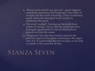 “Burnt earth and the sun put out”, again suggests something disastrous had happened, since there is no light and the earth is burning. There is reference again, about the damaged ocean mainly to emphasize the point. The word ‘scalded’, backing up the point from earlier of ‘mortal’, shows that the ocean has been damaged significantly by the oil that we have poured out into the ocean.‘Vengeance’ has also been used to remove the innocent aspect of the poem and bring in the angry side of it. It could mean that the revenge we all seek so dearly is the cause for all this.Stanza Seven