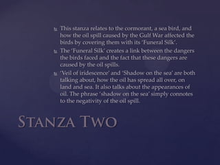 This stanza relates to the cormorant, a sea bird, and how the oil spill caused by the Gulf War affected the birds by covering them with its ‘Funeral Silk’. The ‘Funeral Silk’ creates a link between the dangers the birds faced and the fact that these dangers are caused by the oil spills. ‘Veil of iridescence’ and ‘Shadow on the sea’ are both talking about, how the oil has spread all over, on land and sea. It also talks about the appearances of oil. The phrase ‘shadow on the sea’ simply connotes to the negativity of the oil spill. Stanza Two