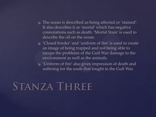 The ocean is described as being affected or ‘stained’. It also describes it as ‘mortal’ which has negative connotations such as death. ‘Mortal Stain’ is used to describe the oil on the ocean. ‘Closed border’ and ‘uniform of fire’ is used to create an image of being trapped and not being able to escape the problems of the Gulf War damage to the environment as well as the animals.‘Uniform of fire’ also gives impression of death and suffering for the souls that fought in the Gulf War.Stanza Three