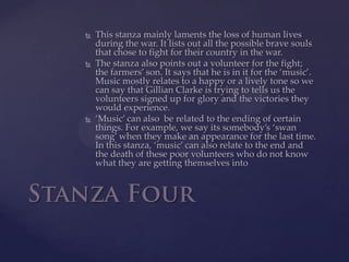 This stanza mainly laments the loss of human lives during the war. It lists out all the possible brave souls that chose to fight for their country in the war.The stanza also points out a volunteer for the fight; the farmers’ son. It says that he is in it for the ‘music’. Music mostly relates to a happy or a lively tone so we can say that Gillian Clarke is trying to tells us the volunteers signed up for glory and the victories they would experience.‘Music’ can also  be related to the ending of certain things. For example, we say its somebody’s ‘swan song’ when they make an appearance for the last time. In this stanza, ‘music’ can also relate to the end and the death of these poor volunteers who do not know what they are getting themselves intoStanza Four