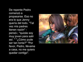 Jenny no podía creer que él estuviera fumando eso, pero aún así subió al carro con él. De repente Pedro comenzó a propasarse. Eso no era lo que Jenny quería del todo. "Tal vez mis padres tienen razón" - pensó-; "quizás soy muy joven para salir así. " "¿Cómo pude ser tan tonta?" "Por favor, Pedro, llévame a casa, no me quiero quedar contigo". 