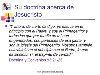 Su doctrina acerca de
       Jesucristo
   “Y ahora, de cierto os digo, yo estuve en el
    principio con el Padre, y soy el Primogénito; y
    todos los que por medio de mí son
    engendrados, son partícipes de esa gloria, y
    son la iglesia del Primogénito. Vosotros también
    estuvisteis en el principio con el Padre; lo que
    es Espíritu, sí, el Espíritu de verdad;”
    Doctrina y Convenios 93:21-23

                    www.iglesiabiblicabautista.org
 
