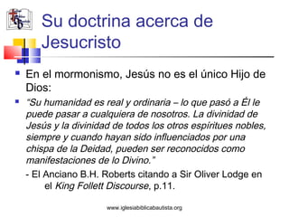 Su doctrina acerca de
       Jesucristo
   En el mormonismo, Jesús no es el único Hijo de
    Dios:
   “Su humanidad es real y ordinaria – lo que pasó a Él le
    puede pasar a cualquiera de nosotros. La divinidad de
    Jesús y la divinidad de todos los otros espíritues nobles,
    siempre y cuando hayan sido influenciados por una
    chispa de la Deidad, pueden ser reconocidos como
    manifestaciones de lo Divino.”
    - El Anciano B.H. Roberts citando a Sir Oliver Lodge en
         el King Follett Discourse, p.11.

                       www.iglesiabiblicabautista.org
 