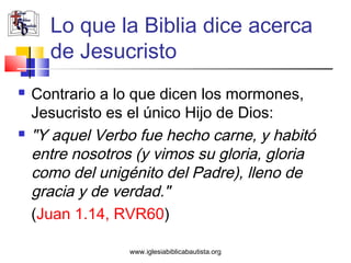 Lo que la Biblia dice acerca
      de Jesucristo
   Contrario a lo que dicen los mormones,
    Jesucristo es el único Hijo de Dios:
   "Y aquel Verbo fue hecho carne, y habitó
    entre nosotros (y vimos su gloria, gloria
    como del unigénito del Padre), lleno de
    gracia y de verdad."
    (Juan 1.14, RVR60)

                  www.iglesiabiblicabautista.org
 