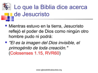 Lo que la Biblia dice acerca
      de Jesucristo
   Mientras estuvo en la tierra, Jesucristo
    reflejó el poder de Dios como ningún otro
    hombre pudo ni podrá:
   "El es la imagen del Dios invisible, el
    primogénito de toda creación."
    (Colosenses 1.15, RVR60)


                  www.iglesiabiblicabautista.org
 