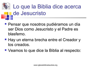 Lo que la Biblia dice acerca
      de Jesucristo
   Pensar que nosotros pudiéramos un día
    ser Dios como Jesucristo y el Padre es
    blasfemo.
   Hay un eterna brecha entre el Creador y
    los creados.
   Veamos lo que dice la Biblia al respecto:


                  www.iglesiabiblicabautista.org
 