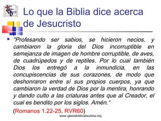 Lo que la Biblia dice acerca
       de Jesucristo
   "Profesando ser sabios, se hicieron necios, y
    cambiaron la gloria del Dios incorruptible en
    semejanza de imagen de hombre corruptible, de aves,
    de cuadrúpedos y de reptiles. Por lo cual también
    Dios los entregó a la inmundicia, en las
    concupiscencias de sus corazones, de modo que
    deshonraron entre sí sus propios cuerpos, ya que
    cambiaron la verdad de Dios por la mentira, honrando
    y dando culto a las criaturas antes que al Creador, el
    cual es bendito por los siglos. Amén.“
    (Romanos 1.22-25, RVR60)
                     www.iglesiabiblicabautista.org
 