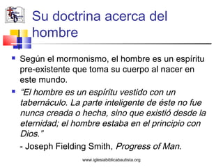 Su doctrina acerca del
       hombre
   Según el mormonismo, el hombre es un espíritu
    pre-existente que toma su cuerpo al nacer en
    este mundo.
   “El hombre es un espíritu vestido con un
    tabernáculo. La parte inteligente de éste no fue
    nunca creada o hecha, sino que existió desde la
    eternidad; el hombre estaba en el principio con
    Dios.”
    - Joseph Fielding Smith, Progress of Man.
                    www.iglesiabiblicabautista.org
 