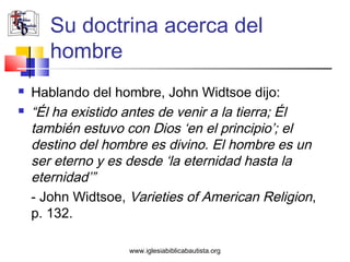 Su doctrina acerca del
       hombre
   Hablando del hombre, John Widtsoe dijo:
   “Él ha existido antes de venir a la tierra; Él
    también estuvo con Dios ‘en el principio’; el
    destino del hombre es divino. El hombre es un
    ser eterno y es desde ‘la eternidad hasta la
    eternidad’”
    - John Widtsoe, Varieties of American Religion,
    p. 132.

                    www.iglesiabiblicabautista.org
 