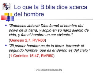 Lo que la Biblia dice acerca
       del hombre
   "Entonces Jehová Dios formó al hombre del
    polvo de la tierra, y sopló en su nariz aliento de
    vida, y fue el hombre un ser viviente."
    (Génesis 2.7, RVR60)
   "El primer hombre es de la tierra, terrenal; el
    segundo hombre, que es el Señor, es del cielo."
    (1 Corintios 15.47, RVR60)


                    www.iglesiabiblicabautista.org
 