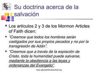 Su doctrina acerca de la
       salvación
   Los artículos 2 y 3 de los Mormon Articles
    of Faith dicen:
   “Creemos que todos los hombres serán
    castigados por sus propios pecados y no por la
    transgresión de Adán”.
   “Creemos que a través de la expiación de
    Cristo, toda la humanidad puede salvarse,
    mediante la obediencia a las leyes y
    ordenanzas del Evangelio”.
                   www.iglesiabiblicabautista.org
 