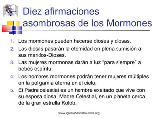 Diez afirmaciones
     asombrosas de los Mormones
1. Los mormones pueden hacerse dioses y diosas.
2. Las diosas pasarán la eternidad en plena sumisión a
   sus maridos-Dioses.
3. Las mujeres mormonas darán a luz “para siempre” a
   bebés espíritu.
4. Los hombres mormones podrán tener mujeres múltiples
   en la poligamia eterna en el cielo.
5. El Padre celestial es un hombre exaltado que vive con
   su esposa diosa, Madre Celestial, en un planeta cerca
   de la gran estrella Kolob.
                   www.iglesiabiblicabautista.org
 