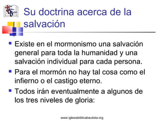 Su doctrina acerca de la
      salvación
   Existe en el mormonismo una salvación
    general para toda la humanidad y una
    salvación individual para cada persona.
   Para el mormón no hay tal cosa como el
    infierno o el castigo eterno.
   Todos irán eventualmente a algunos de
    los tres niveles de gloria:

                 www.iglesiabiblicabautista.org
 