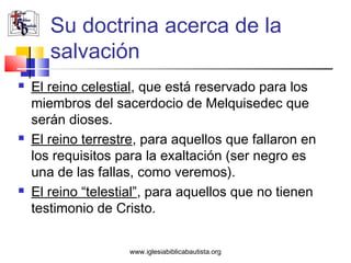 Su doctrina acerca de la
       salvación
   El reino celestial, que está reservado para los
    miembros del sacerdocio de Melquisedec que
    serán dioses.
   El reino terrestre, para aquellos que fallaron en
    los requisitos para la exaltación (ser negro es
    una de las fallas, como veremos).
   El reino “telestial”, para aquellos que no tienen
    testimonio de Cristo.


                    www.iglesiabiblicabautista.org
 