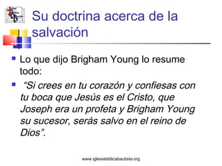 Su doctrina acerca de la
      salvación
   Lo que dijo Brigham Young lo resume
    todo:
    “Si crees en tu corazón y confiesas con
    tu boca que Jesús es el Cristo, que
    Joseph era un profeta y Brigham Young
    su sucesor, serás salvo en el reino de
    Dios”.

                  www.iglesiabiblicabautista.org
 