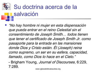 Su doctrina acerca de la
       salvación
   “No hay hombre ni mujer en esta dispensación
    que pueda entrar en el reino Celestial sin el
    consentimiento de Joseph Smith… todos tienen
    que tener el certificado de Joseph Smith Jr. como
    pasaporte para la entrada en las mansiones
    donde Dios y Cristo están. Él (Joseph) reina
    como supremo, un ser en su esfera, capacidad,
    llamado, como Dios lo hace en el Cielo.”
    - Brigham Young, Journal of Discourses, 6:229,
    7:289.           www.iglesiabiblicabautista.org
 