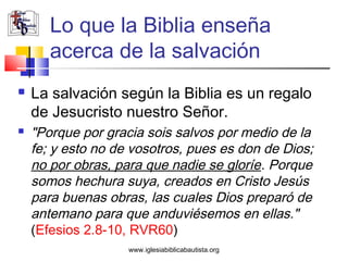 Lo que la Biblia enseña
       acerca de la salvación
   La salvación según la Biblia es un regalo
    de Jesucristo nuestro Señor.
   "Porque por gracia sois salvos por medio de la
    fe; y esto no de vosotros, pues es don de Dios;
    no por obras, para que nadie se gloríe. Porque
    somos hechura suya, creados en Cristo Jesús
    para buenas obras, las cuales Dios preparó de
    antemano para que anduviésemos en ellas."
    (Efesios 2.8-10, RVR60)
                    www.iglesiabiblicabautista.org
 