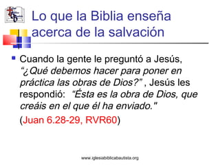 Lo que la Biblia enseña
      acerca de la salvación
   Cuando la gente le preguntó a Jesús,
    “¿Qué debemos hacer para poner en
    práctica las obras de Dios?” , Jesús les
    respondió: “Ésta es la obra de Dios, que
    creáis en el que él ha enviado."
    (Juan 6.28-29, RVR60)


                 www.iglesiabiblicabautista.org
 