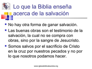 Lo que la Biblia enseña
      acerca de la salvación
   No hay otra forma de ganar salvación.
   Las buenas obras son el testimonio de la
    salvación, la cual no se compra con
    obras, sino por la sangre de Jesucristo.
   Somos salvos por el sacrificio de Cristo
    en la cruz por nuestros pecados y no por
    lo que nosotros podamos hacer.

                 www.iglesiabiblicabautista.org
 
