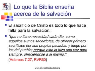 Lo que la Biblia enseña
       acerca de la salvación
   El sacrificio de Cristo es todo lo que hace
    falta para la salvación:
   "que no tiene necesidad cada día, como
    aquellos sumos sacerdotes, de ofrecer primero
    sacrificios por sus propios pecados, y luego por
    los del pueblo; porque esto lo hizo una vez para
    siempre, ofreciéndose a sí mismo."
    (Hebreos 7.27, RVR60)

                    www.iglesiabiblicabautista.org
 