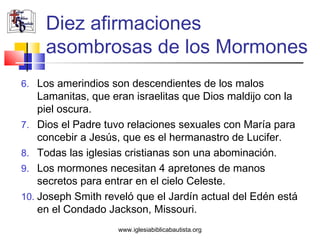 Diez afirmaciones
     asombrosas de los Mormones
6. Los amerindios son descendientes de los malos
    Lamanitas, que eran israelitas que Dios maldijo con la
    piel oscura.
7. Dios el Padre tuvo relaciones sexuales con María para
    concebir a Jesús, que es el hermanastro de Lucifer.
8. Todas las iglesias cristianas son una abominación.
9. Los mormones necesitan 4 apretones de manos
    secretos para entrar en el cielo Celeste.
10. Joseph Smith reveló que el Jardín actual del Edén está
    en el Condado Jackson, Missouri.
                    www.iglesiabiblicabautista.org
 