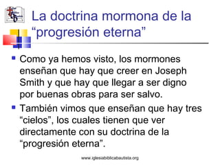 La doctrina mormona de la
      “progresión eterna”
   Como ya hemos visto, los mormones
    enseñan que hay que creer en Joseph
    Smith y que hay que llegar a ser digno
    por buenas obras para ser salvo.
   También vimos que enseñan que hay tres
    “cielos”, los cuales tienen que ver
    directamente con su doctrina de la
    “progresión eterna”.
                www.iglesiabiblicabautista.org
 
