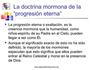 La doctrina mormona de la
       “progresión eterna”
   La progresión eterna o exaltación, es la
    creencia mormona que la humanidad, como
    niños-espíritu de su Padre en el Cielo, pueden
    llegar a ser como Él.
   Aunque el significado exacto de esto no ha sido
    definido, la mayoría de los mormones
    especulan que esto significa que ellos pueden
    entrar al Reino Celestial y morar en la presencia
    de Dios.
                    www.iglesiabiblicabautista.org
 