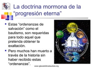 La doctrina mormona de la
        “progresión eterna”
   Estas “ordenanzas de
    salvación” como el
    bautismo, son requeridas
    para todo aquel que
    pretenda obtener la
    exaltación.
   Pero muchos han muerto a
    través de la historia sin
    haber recibido estas
    “ordenanzas”. www.iglesiabiblicabautista.org
 
