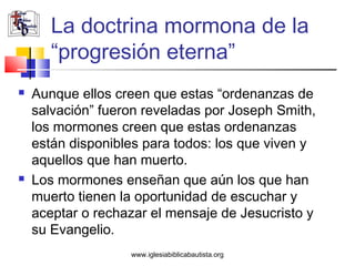 La doctrina mormona de la
       “progresión eterna”
   Aunque ellos creen que estas “ordenanzas de
    salvación” fueron reveladas por Joseph Smith,
    los mormones creen que estas ordenanzas
    están disponibles para todos: los que viven y
    aquellos que han muerto.
   Los mormones enseñan que aún los que han
    muerto tienen la oportunidad de escuchar y
    aceptar o rechazar el mensaje de Jesucristo y
    su Evangelio.
                   www.iglesiabiblicabautista.org
 
